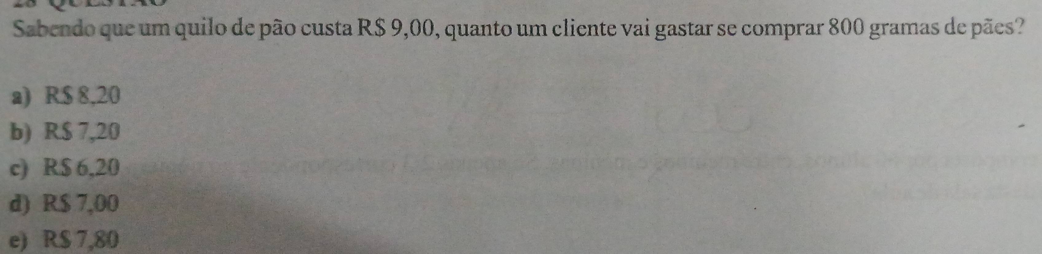 Sabendo que um quilo de pão custa R$ 9,00, quanto um cliente vai gastar se comprar 800 gramas de pães?
a) R$ 8,20
b) R$ 7,20
c) R$ 6,20
d) R$ 7,00
e) R$ 7,80