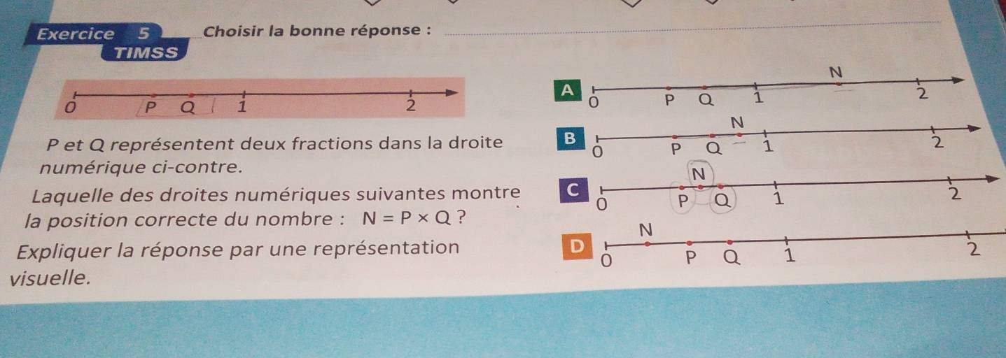 Choisir la bonne réponse : 
_ 
TIMSS 
A

P et Q représentent deux fractions dans la droite B 
numérique ci-contre. 
Laquelle des droites numériques suivantes montre C 
la position correcte du nombre : N=P* Q ? 
Expliquer la réponse par une représentation 
visuelle.