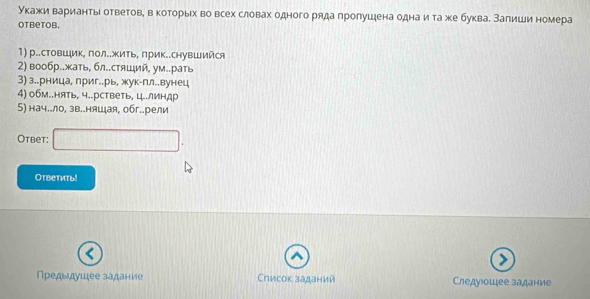 укажи вариантыι ответовη в которыίх во всех словах одного ряда лролушена однаи та же букваδ Залиши номера 
otbetob. 
1) р..стовШик, пол..жить, лрик..снувШийся 
2) вообр..жать, бл..стяιий, ум..рать 
3) з..рница, приг..рь, жук-пл..вунец 
4) обм..нять, ч..рстветь, ц..линдр 
5) нач..ло, зв..няшая, обг..рели 
Otbet: 
Ответить! 
Предыдушее задание Список заданий Chедγιοшее залание