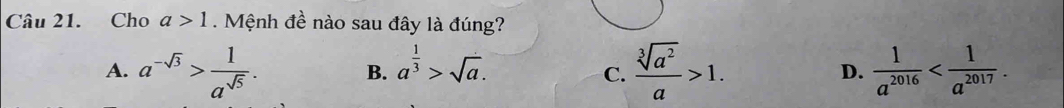 Cho a>1 Mệnh đề nào sau đây là đúng?
B. a^(frac 1)3>sqrt(a).
A. a^(-sqrt(3))> 1/a^(sqrt(5)) .  sqrt[3](a^2)/a >1. D.  1/a^(2016)  . 
C.