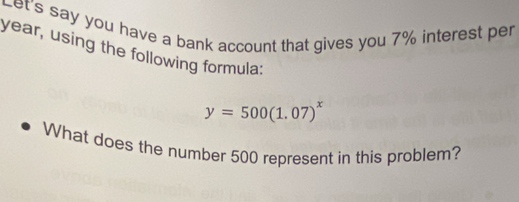 Let's say you have a bank account that gives you 7% interest per
year, using the following formula:
y=500(1.07)^x
What does the number 500 represent in this problem?