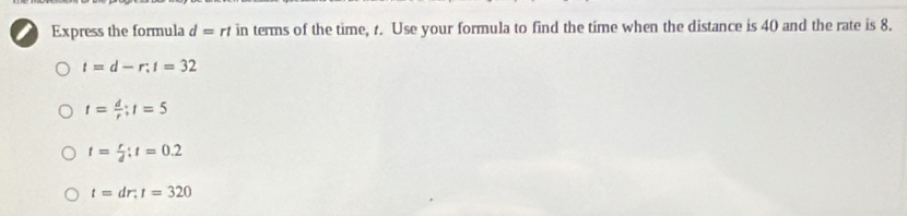 Express the formula d=rt in terms of the time, t. Use your formula to find the time when the distance is 40 and the rate is 8.
t=d-r:t=32
t= d/r ; t=5
t= r/d :t=0.2
t=dr; t=320