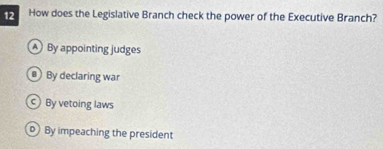 How does the Legislative Branch check the power of the Executive Branch?
A By appointing judges
By declaring war
By vetoing laws
By impeaching the president