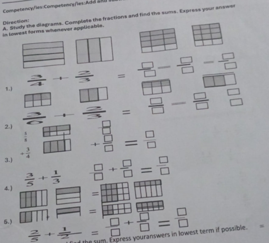 Competency/les:Competency/ies:Add a d 
A. Study the diagrams. Complete the fractions and find the sums. Express your answer 
Direction: 
in lowest forms whenever applicable.
= 11 + 2/3  = □ /□  = □ /□  = □ /□  
1.) 
□  
_  _  = □ /□  = □ /□  beginarrayr □  □ endarray
vector  
2.)
 □ /□  
 5/8 
3.) + 3/4 
+ □ /□  = □ /□  
4. )
 3/5 + 1/3   □ /□  + □ /□  = □ /□  
= = 
= 
= 
5.)
 2/5 + 1/2 = □ /□  + □ /□  = □ /□  
d the sum. Express youranswers in lowest term if possible. =