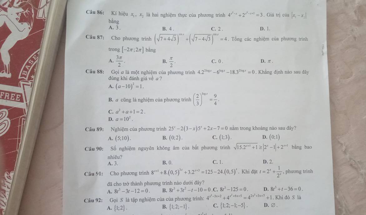 Kí hiệu x_1,x_2 là hai nghiệm thực của phương trình 4^(x^2)-x+2^(x^2)-x+1=3. Giá trị của |x_1-x_2|
bằng
A. 3 . B. 4 . C. 2 . D. 1.
Câu 87: Cho phương trình (sqrt(7+4sqrt 3))^sin x+(sqrt(7-4sqrt 3))^sin x=4. Tổng các nghiệm của phương trình
trong [-2π ;2π ]bing
B
A.  3π /2 .  π /2 . C. 0 . D. π .
B.
Câu 88: Gọi a là một nghiệm của phương trình 4.2^(2log x)-6^(log x)-18.3^(2log x)=0. Khảng định nào sau đây
đúng khi đánh giá về a ?
A. (a-10)^2=1.
FREE
B. a cũng là nghiệm của phương trình ( 2/3 )^log x= 9/4 .
C. a^2+a+1=2.
D. a=10^2.
Câu 89: Nghiệm của phương trình 25^x-2(3-x)5^x+2x-7=0 nằm trong khoảng nào sau đây?
A. (5;10). B. (0:2). C. (1;3). D. (0;1)
Câu 90: : Số nghiệm nguyên không âm của bất phương trình sqrt(15.2^(x+1)+1)≥ |2^x-1|+2^(x+1) bǎng bao
nhiêu?
A. 3. B. 0. C. 1. D. 2.
Câu 91: Cho phương trình 8^(x+1)+8.(0,5)^3x+3.2^(x+3)=125-24.(0,5)^x. Khi datt=2^x+ 1/2^x  , phương trinh
đã cho trở thành phương trình nào dưới đây?
A. 8t^3-3t-12=0. B. 8t^3+3t^2-t-10=0 .C. 8t^3-125=0. D. 8t^3+t-36=0.
Câu 92: Gọi S là tập nghiệm của của phương trình: 4^(x^2)-3x+2+4^(x^2)+6x+5=4^(2x^2)+3x+7+1. Khi đó S là
A.  1;2 .  1;2;-1 . C.  1;2;-1;-5 . D.∅.
B.