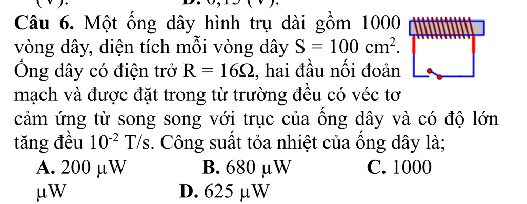 Một ống dây hình trụ dài gồm 1000
vòng dây, diện tích mỗi vòng dây S=100cm^2. 
Ông dây có điện trở R=16Omega , hai đầu nối đoản
mạch và được đặt trong từ trường đều có véc tơ
cảm ứng từ song song với trục của ồng dây và có độ lớn
tăng đều 10^(-2)T/s. Công suất tỏa nhiệt của ồng dây là;
A. 200 µW B. 680 μW C. 1000
μW D. 625 µW