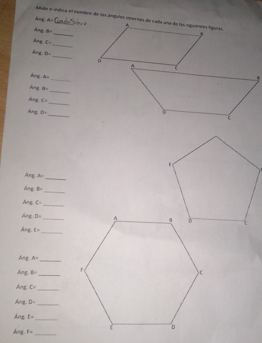 Mide e indica el nombre de los ángulos internos de cada una de las siguientes figuras. 
Áng A=
_ 
Ang. B=
_ 
Áng. C=
_ 
Ang. D=
_ 
Áng. A=
_ 
Áng. B=
_ 
Ang. C=
_ 
Ang. D=
Áng. A=
_ 
_ 
Áng. B=
Áng. C= _ 
_ 
Áng. D=
Áng. E= _ 
Áng. A= _ 
Áng. B= _ 
Áng. C= _ 
Áng. D= _ 
Áng. E= _ 
Áng. F= _