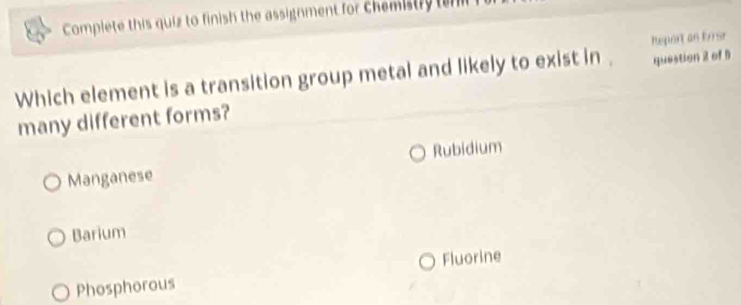 Complete this quiz to finish the assignment for chemistly ten
heport an Eorsr
Which element is a transition group metal and likely to exist in . question 2 of 1
many different forms?
Rubidium
Manganese
Barium
Fluorine
Phosphorous