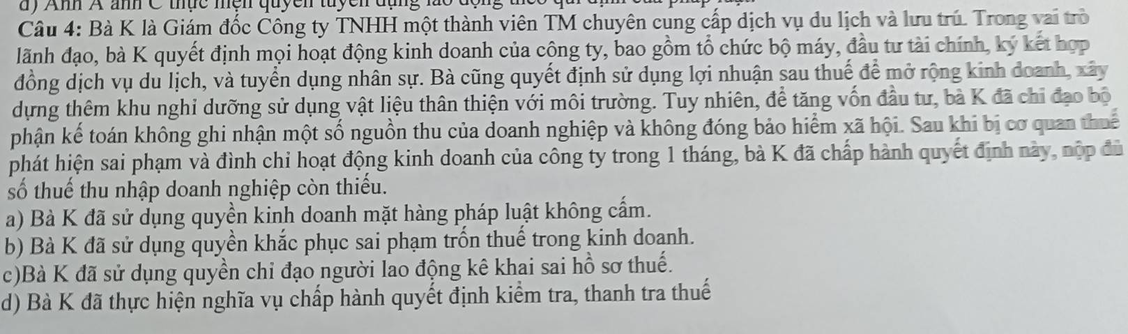 dy Ahh A anh C thực mện quycn tuycn dụng lão độn g 1
Câu 4: Bà K là Giám đốc Công ty TNHH một thành viên TM chuyên cung cấp dịch vụ du lịch và lưu trú. Trong vai trò
lãnh đạo, bà K quyết định mọi hoạt động kinh doanh của cộng ty, bao gồm tổ chức bộ máy, đầu tư tài chính, ký kết hợp
đồng dịch vụ du lịch, và tuyển dụng nhân sự. Bà cũng quyết định sử dụng lợi nhuận sau thuế để mở rộng kinh đoanh, xây
dựng thêm khu nghi dưỡng sử dụng vật liệu thân thiện với môi trường. Tuy nhiên, để tăng vốn đầu tư, bà K đã chỉ đạo bộ
phận kế toán không ghi nhận một số nguồn thu của doanh nghiệp và không đóng bảo hiểm xã hội. Sau khi bị cơ quan thuế
phát hiện sai phạm và đình chi hoạt động kinh doanh của công ty trong 1 tháng, bà K đã chấp hành quyết định này, nộp đủ
số thuế thu nhập doanh nghiệp còn thiếu.
a) Bà K đã sử dụng quyền kinh doanh mặt hàng pháp luật không cấm.
b) Bà K đã sử dụng quyền khắc phục sai phạm trốn thuế trong kinh doanh.
c)Bà K đã sử dụng quyền chi đạo người lao động kê khai sai hồ sơ thuế.
d) Bà K đã thực hiện nghĩa vụ chấp hành quyết định kiểm tra, thanh tra thuế