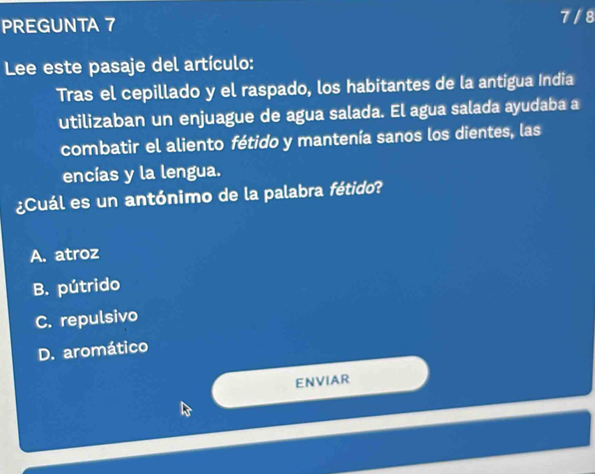 PREGUNTA 7
7 / 8
Lee este pasaje del artículo:
Tras el cepillado y el raspado, los habitantes de la antigua India
utilizaban un enjuague de agua salada. El agua salada ayudaba a
combatir el aliento fétido y mantenía sanos los dientes, las
encías y la lengua.
¿Cuál es un antónimo de la palabra fétido?
A. atroz
B. pútrido
C. repulsivo
D. aromático
ENVIAR