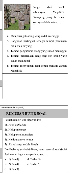 Fungsi dari hasil
kebudayaan Megalitik
disamping yang bernama
Waruga adalah untuk ..
a. Memperingati orang yang sudah meninggal
b. Bangunan bertingkat sebagai tempat pemujaan
roh nenek moyang
c. Tempat penguburan orang yang sudah meninggal
d. Tempat meletakkan sesaji bagi roh orang yang
sudah meninggal
e. Tempat menyimpan hasil kebun manusia zaman
Megalitik
: Aktual (Modul Sejarah)
RUMUSAN BUTIR SOAL
Perhatikan ciri-ciri dibawah ini!
1). Food gathering
2), Hidup menetap
3). Hidup semi nomaden
4). Kehidupannya teratur
5). Alat-alatnya sudah diasah
Dari beberapa ciri-ciri diatas, yang merupakan ciri-ciri
dari zaman logam ada pada nomor ....
a. 1) dan 4) d. 2) dan 5)
b. 2) dan 4) e. 3) dan 5)
c. 1) dan 3)