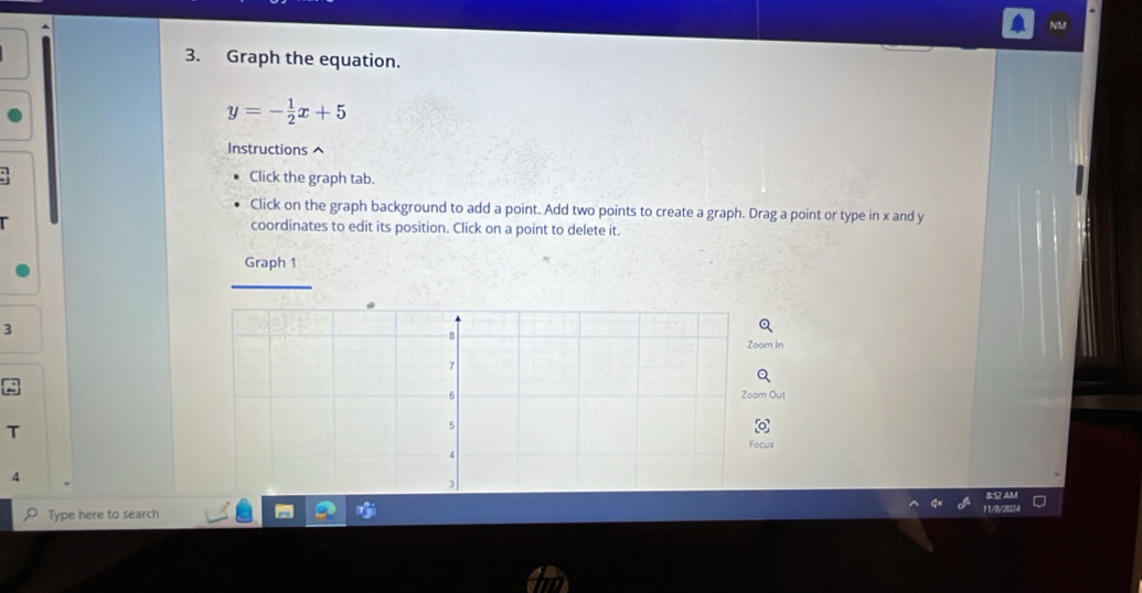 NM 
3. Graph the equation.
y=- 1/2 x+5
Instructions ^ 
Click the graph tab. 
Click on the graph background to add a point. Add two points to create a graph. Drag a point or type in x and y
coordinates to edit its position. Click on a point to delete it. 
Graph 1 
3 
Zoorn In 
Zoom Ous 
T 
4 
Type here to search