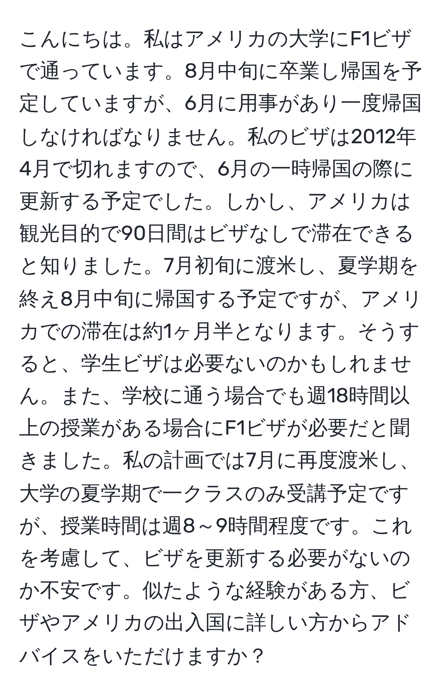 こんにちは。私はアメリカの大学にF1ビザで通っています。8月中旬に卒業し帰国を予定していますが、6月に用事があり一度帰国しなければなりません。私のビザは2012年4月で切れますので、6月の一時帰国の際に更新する予定でした。しかし、アメリカは観光目的で90日間はビザなしで滞在できると知りました。7月初旬に渡米し、夏学期を終え8月中旬に帰国する予定ですが、アメリカでの滞在は約1ヶ月半となります。そうすると、学生ビザは必要ないのかもしれません。また、学校に通う場合でも週18時間以上の授業がある場合にF1ビザが必要だと聞きました。私の計画では7月に再度渡米し、大学の夏学期で一クラスのみ受講予定ですが、授業時間は週8～9時間程度です。これを考慮して、ビザを更新する必要がないのか不安です。似たような経験がある方、ビザやアメリカの出入国に詳しい方からアドバイスをいただけますか？