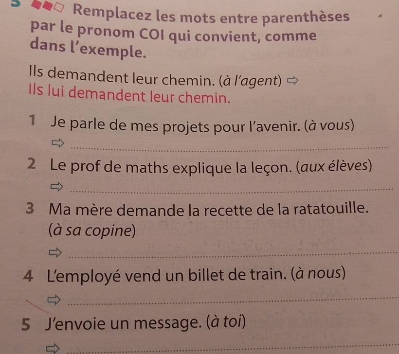 Remplacez les mots entre parenthèses 
par le pronom COI qui convient, comme 
dans l’exemple. 
Ils demandent leur chemin. (à l'agent) 
Ils lui demandent leur chemin. 
1 Je parle de mes projets pour l'avenir. (à vous) 
_ 
2 Le prof de maths explique la leçon. (aux élèves) 
_ 
3 Ma mère demande la recette de la ratatouille. 
(à sa copine) 
_ 
4 L'employé vend un billet de train. (à nous) 
_ 
5 J’envoie un message. (à toi) 
_