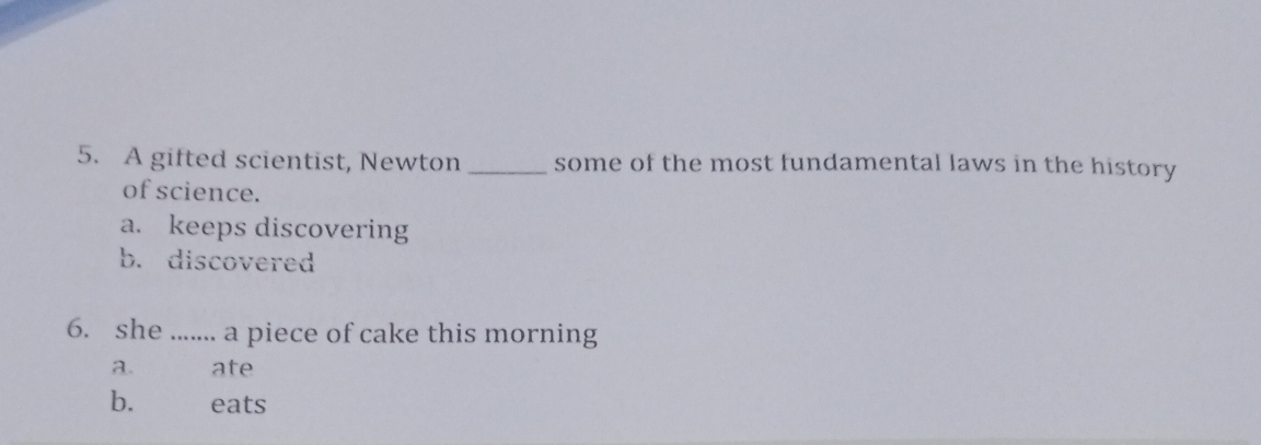 A gifted scientist, Newton _some of the most fundamental laws in the history
of science.
a. keeps discovering
b. discovered
6. she ....... a piece of cake this morning
a. ate
b. eats