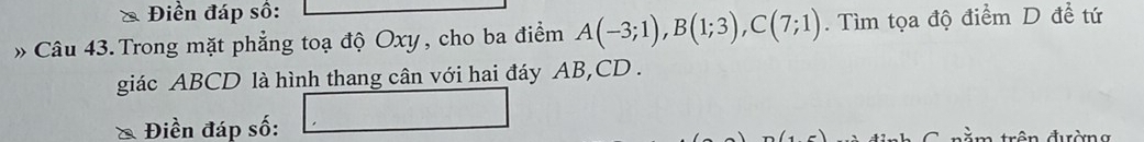 Điền đáp số: 
» Câu 43. Trong mặt phẳng toạ độ Oxy, cho ba điểm A(-3;1), B(1;3), C(7;1). Tìm tọa độ điểm D đề tứ 
giác ABCD là hình thang cân với hai đáy AB, CD. 
* Điền đáp số: