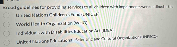 Broad guidelines for providing services to all children with impairments were outlined in the
United Nations Children's Fund (UNICEF)
World Health Organization (WHO)
Individuals with Disabilities Education Act (IDEA)
United Nations Educational, Scientifc and Cultural Organization (UNESCO)