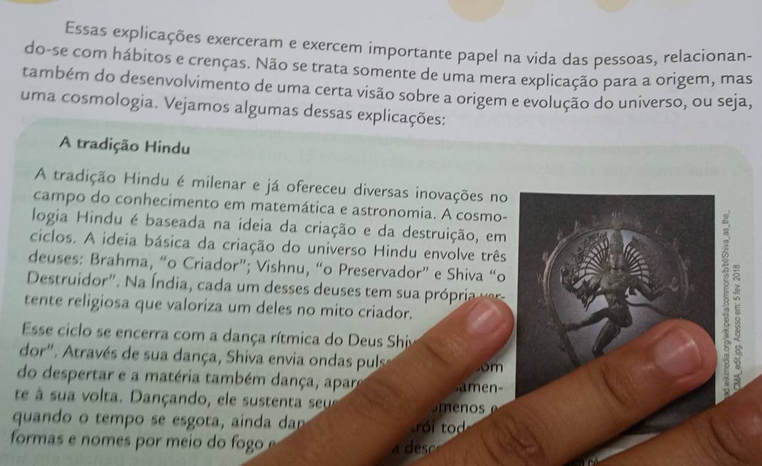 Essas explicações exerceram e exercem importante papel na vida das pessoas, relacionan- 
do-se com hábitos e crenças. Não se trata somente de uma mera explicação para a origem, mas 
também do desenvolvimento de uma certa visão sobre a origem e evolução do universo, ou seja, 
uma cosmologia. Vejamos algumas dessas explicações: 
A tradição Hindu 
A tradição Hindu é milenar e já ofereceu diversas inovações no 
campo do conhecimento em matemática e astronomia. A cosmo- 
logia Hindu é baseada na ideia da criação e da destruição, em 
ciclos. A ideia básica da criação do universo Hindu envolve três 
deuses: Brahma, “o Criador”; Vishnu, “o Preservador” e Shiva “o 
Destruidor". Na Índia, cada um desses deuses tem sua pró ri vr 
tente religiosa que valoriza um deles no mito criador. 
Esse ciclo se encerra com a dança rítmica do Deus Ship 
dor'. Através de sua dança, Shiva envia ondas pulse om 
do despertar e a matéria também dança, apare 
en 
8 
te à sua volta. Dançando, ele sustenta seu e nos 
quando o tempo se esgota, ainda da roi to 
formas e nomes por meio do fogo 
s