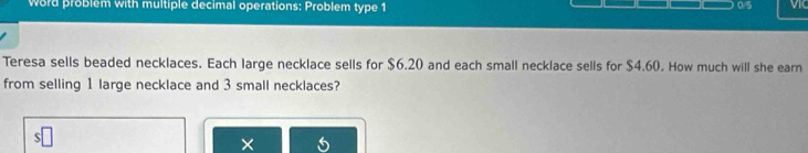 Word problem with multiple decimal operations: Problem type 1 0/5 
Teresa sells beaded necklaces. Each large necklace sells for $6.20 and each small necklace sells for $4.60. How much will she earn 
from selling 1 large necklace and 3 small necklaces? 
×