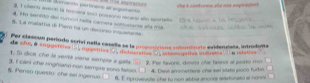 ie aspirazioni che e conforme alle mis aspirazion 
is domando pertinenti all'argomento. 
3, I clienti aventi la tessera soci possono recarsi allo sportello. 
4. Ho sentitó dei rumor nella camera sottostante alla mia. 
5. La malattia di Piero ha un decorso inquietante. 
Per ciascun período scrivi nella casella se la proposizione subordinata evidenziata, introdotte 
da she, à soggettiva (S), oggettiva (O), dichiarativa (D), interrogativa indiretta (I o relativa (R) 
1. Si dice che la verità viene sempre a galla. 2. Per favore, dimmi che faresti al posto mio. 
3, I cani che ringhiano non sempre sono feroci. 4. Devi ammettere che sei stato poco furbo □ 
5. Penso questo: che sei ingenuo. □ 6. É riprovevole che tu non abbia ancora telefonato ai nonni. □