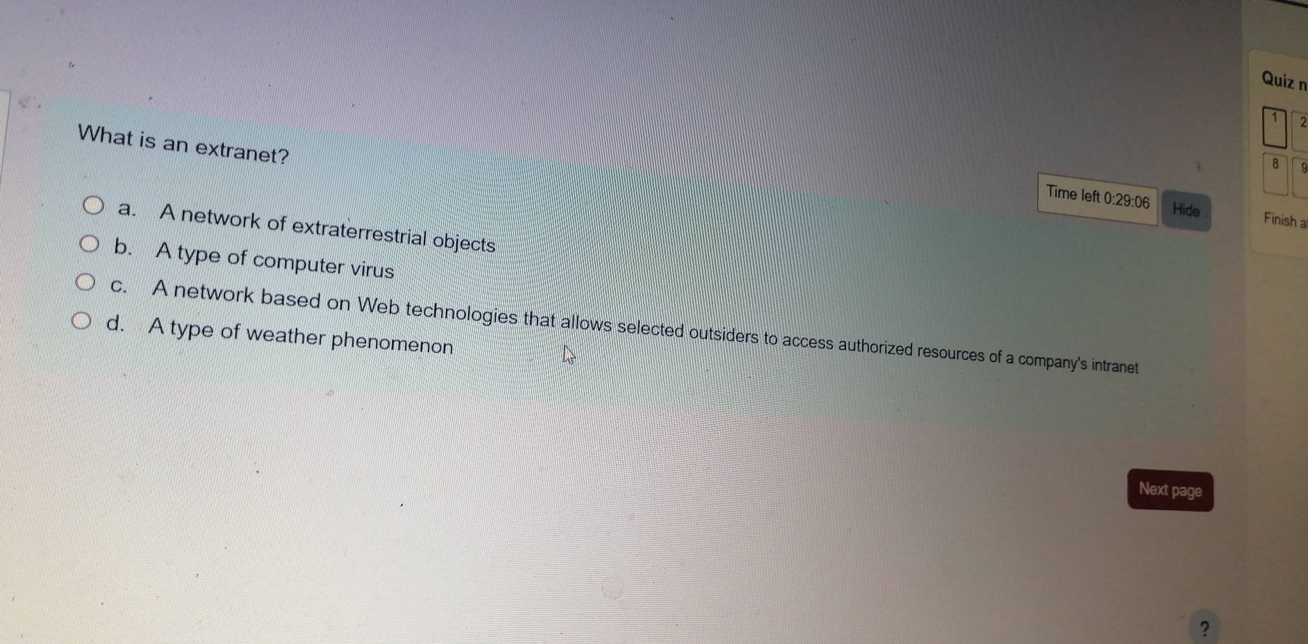 What is an extranet?
8
Time left 0:29:06 Hide Finish a
a. A network of extraterrestrial objects
b. A type of computer virus
c. A network based on Web technologies that allows selected outsiders to access authorized resources of a company's intranet
d. A type of weather phenomenon
Next page
?