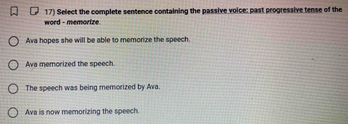 Select the complete sentence containing the passive voice: past progressive tense of the
word - memorize.
Ava hopes she will be able to memorize the speech.
Ava memorized the speech.
The speech was being memorized by Ava.
Ava is now memorizing the speech.