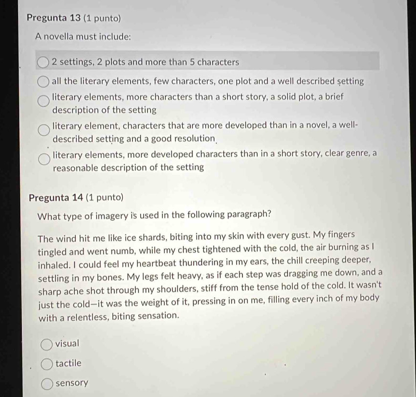 Pregunta 13 (1 punto)
A novella must include:
2 settings, 2 plots and more than 5 characters
all the literary elements, few characters, one plot and a well described şetting
literary elements, more characters than a short story, a solid plot, a brief
description of the setting
literary element, characters that are more developed than in a novel, a well-
described setting and a good resolution.
literary elements, more developed characters than in a short story, clear genre, a
reasonable description of the setting
Pregunta 14 (1 punto)
What type of imagery is used in the following paragraph?
The wind hit me like ice shards, biting into my skin with every gust. My fingers
tingled and went numb, while my chest tightened with the cold, the air burning as I
inhaled. I could feel my heartbeat thundering in my ears, the chill creeping deeper,
settling in my bones. My legs felt heavy, as if each step was dragging me down, and a
sharp ache shot through my shoulders, stiff from the tense hold of the cold. It wasn't
just the cold—it was the weight of it, pressing in on me, filling every inch of my body
with a relentless, biting sensation.
visual
tactile
sensory