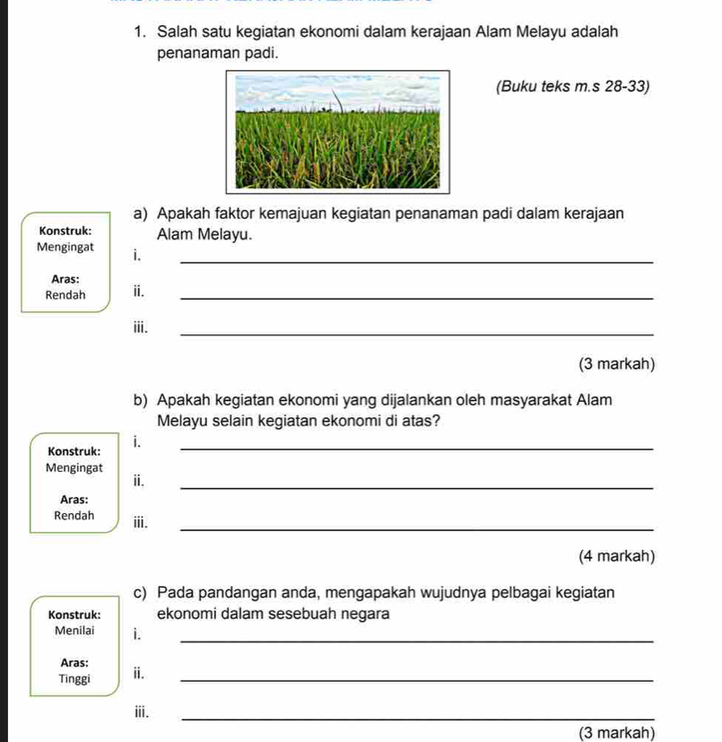 Salah satu kegiatan ekonomi dalam kerajaan Alam Melayu adalah 
penanaman padi. 
(Buku teks m.s 28-33) 
a) Apakah faktor kemajuan kegiatan penanaman padi dalam kerajaan 
Konstruk: Alam Melayu. 
Mengingat i._ 
Aras: 
Rendah ⅱ._ 
i. 
_ 
(3 markah) 
b) Apakah kegiatan ekonomi yang dijalankan oleh masyarakat Alam 
Melayu selain kegiatan ekonomi di atas? 
Konstruk: i._ 
Mengingat 
ⅱ. 
_ 
Aras: 
Rendah iii. 
_ 
(4 markah) 
c) Pada pandangan anda, mengapakah wujudnya pelbagai kegiatan 
Konstruk: ekonomi dalam sesebuah negara 
Menilai i._ 
Aras: 
Tinggi ⅱ._ 
ⅲ. 
_ 
(3 markah)