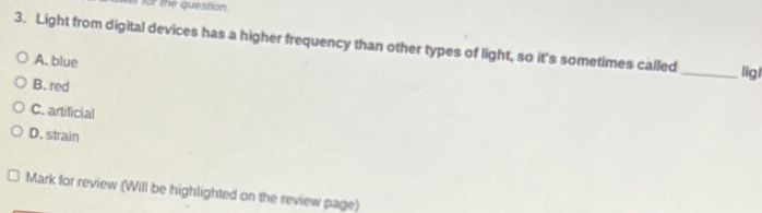 for the question
3. Light from digital devices has a higher frequency than other types of light, so it's sometimes called _ligl
A. blue
B. red
C. artificial
D. strain
Mark for review (Will be highlighted on the review page)