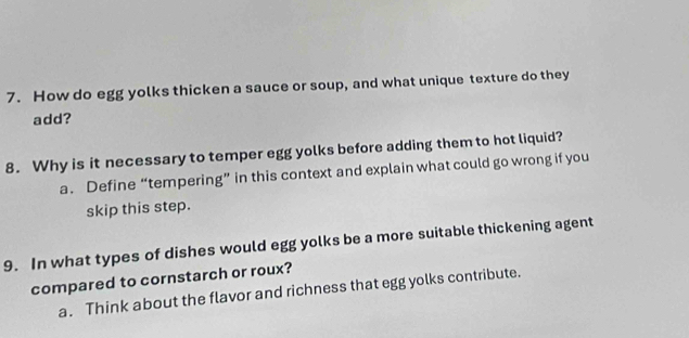 How do egg yolks thicken a sauce or soup, and what unique texture do they
add?
8. Why is it necessary to temper egg yolks before adding them to hot liquid?
a. Define “tempering” in this context and explain what could go wrong if you
skip this step.
9. In what types of dishes would egg yolks be a more suitable thickening agent
compared to cornstarch or roux?
a. Think about the flavor and richness that egg yolks contribute.