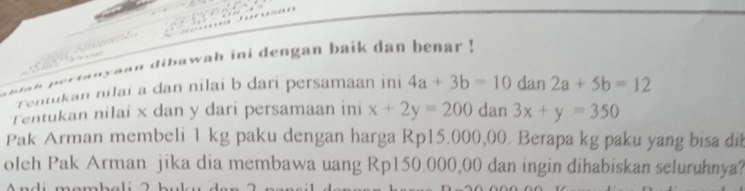 de y a a n dibawah ini dengan baik dan benar ! 
Tentukan nilai a dan nilai b dari persamaan ini 4a+3b=10 dan 2a+5b=12
Tentukan nilai x dan y dari persamaan ini x+2y=200 dan 3x+y=350
Pak Arman membeli 1 kg paku dengan harga Rp15.000,00. Berapa kg paku yang bisa dib 
oleh Pak Arman jika dia membawa uang Rp150.000,00 dan ingin dihabiskan seluruhnya?