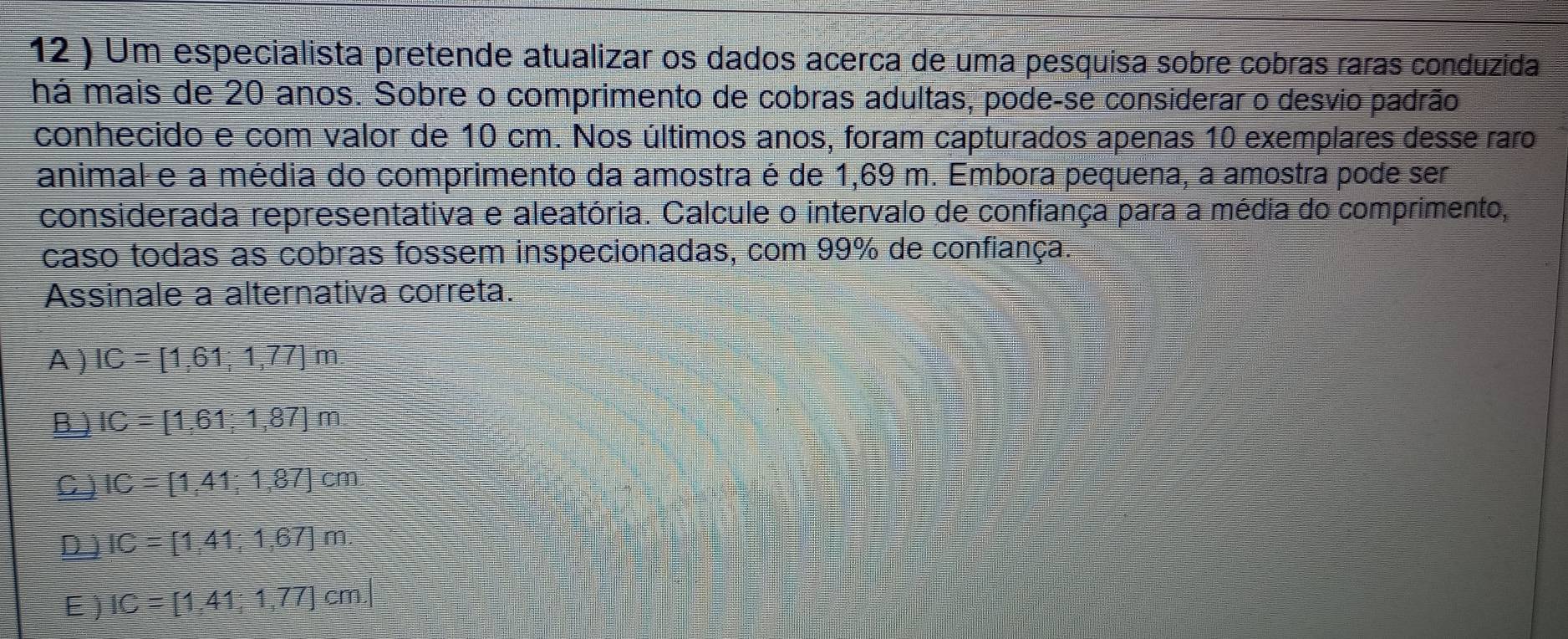 12 ) Um especialista pretende atualizar os dados acerca de uma pesquisa sobre cobras raras conduzida
há mais de 20 anos. Sobre o comprimento de cobras adultas, pode-se considerar o desvio padrão
conhecido e com valor de 10 cm. Nos últimos anos, foram capturados apenas 10 exemplares desse raro
animal e a média do comprimento da amostra é de 1,69 m. Embora pequena, a amostra pode ser
considerada representativa e aleatória. Calcule o intervalo de confiança para a média do comprimento,
caso todas as cobras fossem inspecionadas, com 99% de confiança.
Assinale a alternativa correta.
A ) IC=[1,61;1,77]m
B ) IC=[1,61;1,87]m.
C IC=[1,41;1,87]cm
D ) IC=[1,41;1,67]m
E ) IC=[1,41;1,77]cm.|