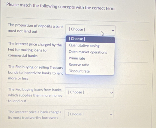 Please match the following concepts with the correct term:
The proportion of deposits a bank [ Choose ]
must not lend out
[ Choose ]
The interest price charged by the Quantitative easing
Fed for making loans to Open market operations
commercial banks Prime rate
Reserve ratio
The Fed buying or selling Treasury Discount rate
bonds to incentivize banks to lend
more or less
The Fed buying loans from banks, [ Choose ]
which supplies them more money
to lend out
The interest price a bank charges [ Choose ]
its most trustworthy borrowers