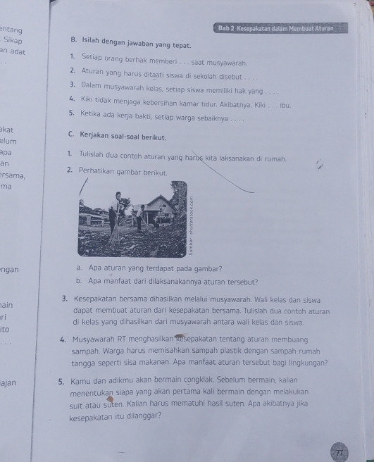 entang
Bab 2 Kesepakatan dalám Membuat Aturan
Sikap B. Isilah dengan jawaban yang tepat.
an adat
1. Setiap orang berhak memberi . . . saat musyawarah.
2. Aturan yang harus ditaati siswa di sekolah disebut . . . 
3. Dalam musyawarah kelas, setiap siswa memiliki hak yang . _
4. Kiki tidak menjaga kebersihan kamar tidur. Akibatnya, Kiki_ ibu.
5. Ketika ada kerja bakti, setiap warga sebaiknya . . .
kat C. Kerjakan soal-soal berikut.
elum
apa 1. Tulislah dua contoh aturan yang haros kita laksanakan di rumah.
an
2. Perhatikan gambar berikut.
ersama,
ma
ngan a. Apa aturan yang terdapat pada gambar?
b. Apa manfaat dari dilaksanakannya aturan tersebut?
3, Kesepakatan bersama dihasilkan melalui musyawarah. Wali kelas dan siswa
ain dapat membuat aturan dari kesepakatan bersama. Tulislah dua contoh aturan
ri di kelas yang dihasilkan dari musyawarah antara wali kelas dan siswa.
ito
. .
4. Musyawarah RT menghasilkan Resepakatan tentang aturan membuang
sampah. Warga harus memisahkan sampah plastik dengan sampah rumah
tangga seperti sisa makanan. Apa manfaat aturan tersebut bagi lingkungan?
ajan 5. Kamu dan adikmu akan bermain congklak. Sebelum bermain, kalian
menentukan siapa yang akan pertama kali bermain dengan melakukan
suit atau suten. Kalian harus mematuhi hasil suten. Apa akibatnya jika
kesepakatan itu dilanggar?
77