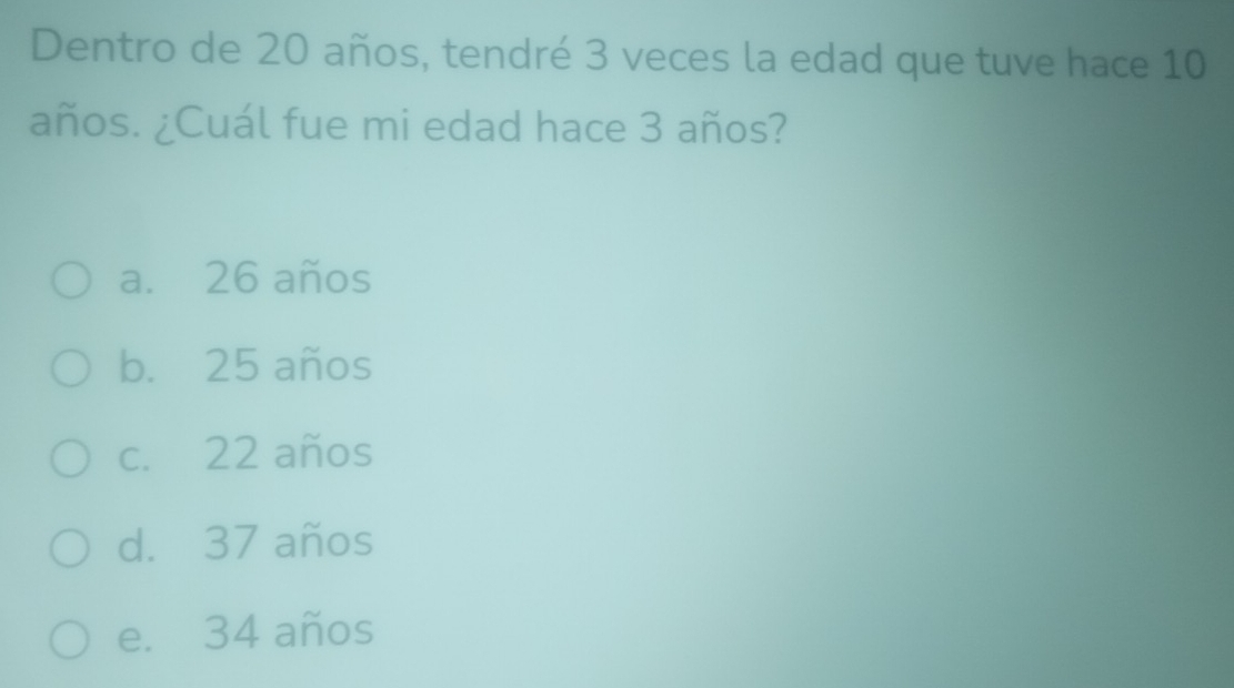 Dentro de 20 años, tendré 3 veces la edad que tuve hace 10
años. ¿Cuál fue mi edad hace 3 años?
a. 26 años
b. 25 años
c. 22 años
d. 37 años
e. 34 años