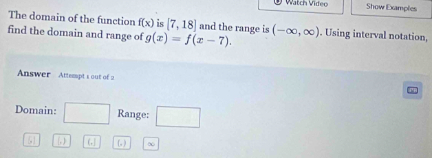 ® Watch Video Show Examples 
The domain of the function f(x) is [7,18] and the range is 
find the domain and range of g(x)=f(x-7). (-∈fty ,∈fty ). Using interval notation, 
Answer Attempt 1 out of 2 
Domain: □ Range: □
[,] (,) (,] (, ) ∞