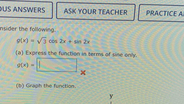 US ANSWERS ASK YOUR TEACHER PRACTICE A 
nsider the following.
g(x)=sqrt(3)cos 2x+sin 2x
(a) Express the function in terms of sine only.
g(x)=□
(b) Graph the function.
y