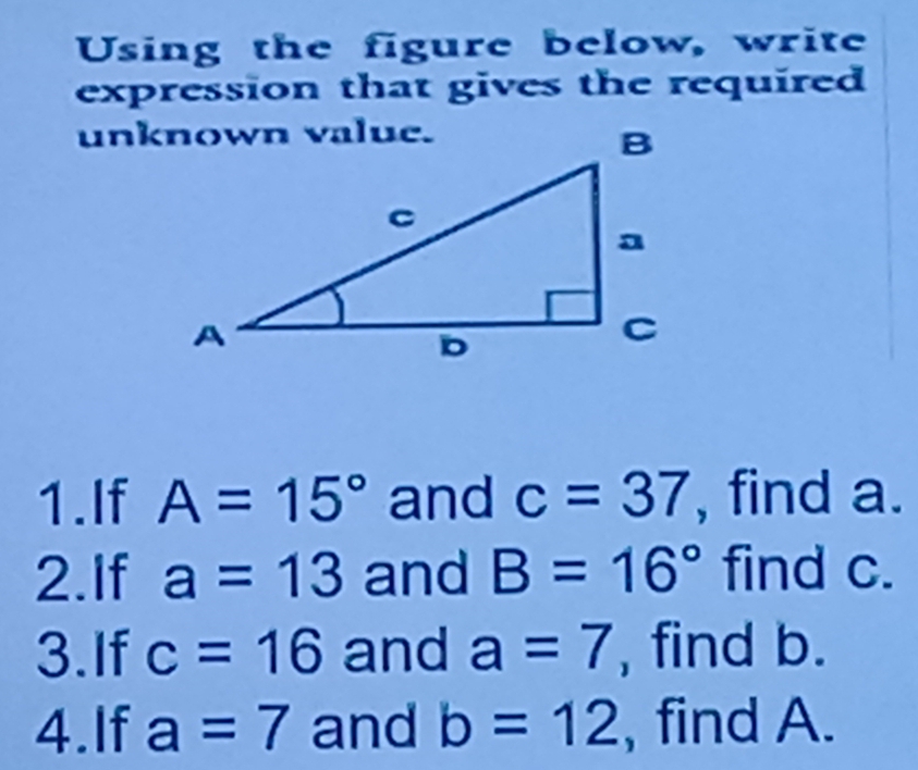 Using the figure below, write 
expression that gives the required 
1.If A=15° and c=37 , find a. 
2.If a=13 and B=16° find c. 
3.If c=16 and a=7 , find b. 
4.If a=7 and b=12 , find A.