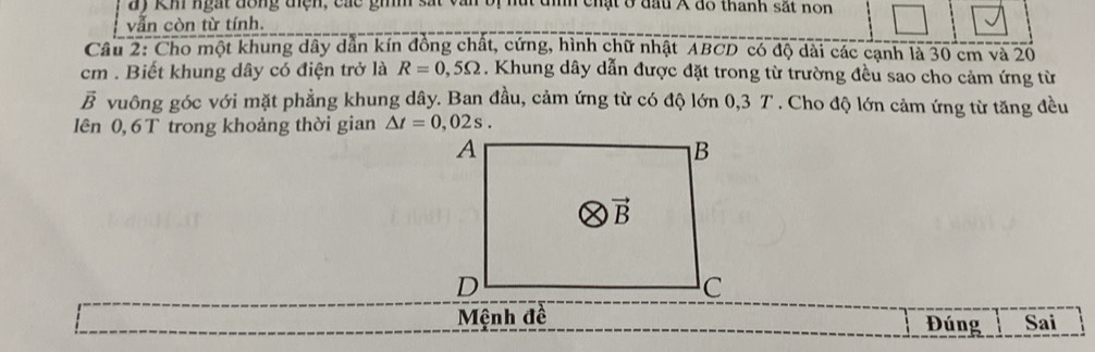 ay Kh ngắt đông tện, các gim sã nh chật ở đấu Á đo thanh sắt non
vẫn còn từ tính.
Câu 2: Cho một khung dây dẫn kín đồng chất, cứng, hình chữ nhật ABCD có độ dài các cạnh là 30 cm và 20
cm . Biết khung dây có điện trở là R=0,5Omega. Khung dây dẫn được đặt trong từ trường đều sao cho cảm ứng từ
vector B vuông góc với mặt phẳng khung dây. Ban đầu, cảm ứng từ có độ lớn 0,3 T . Cho độ lớn cảm ứng từ tăng đều
Iên 0,6 T trong khoảng thời gian △ t=0,02s.
Mệnh đề Đúng Sai