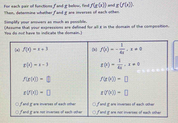 For each pair of functions f and g below, find f(g(x)) and g(f(x)).
Then, determine whether fand g are inverses of each other.
Simplify your answers as much as possible.
(Assume that your expressions are defined for all x in the domain of the composition.
You do not have to indicate the domain.)