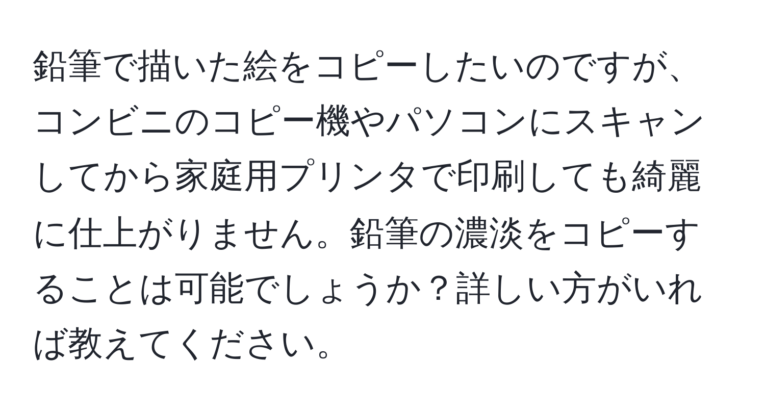 鉛筆で描いた絵をコピーしたいのですが、コンビニのコピー機やパソコンにスキャンしてから家庭用プリンタで印刷しても綺麗に仕上がりません。鉛筆の濃淡をコピーすることは可能でしょうか？詳しい方がいれば教えてください。