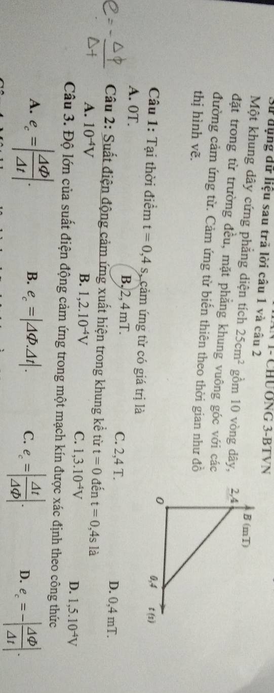 V1- CHƯ ƠNG 3-BT VN
Sử dụng dữ liệu sau trả lời câu 1 và câu 2
Một khung dây cứng phẳng diện tích 25cm^2 gồm 10 vòng dây, 
đặt trong từ trường đều, mặt phẳng khung vuông góc với các
đường cảm ứng từ. Cảm ứng từ biến thiên theo thời gian như đồ
thị hình vẽ.
Câu 1: Tại thời điểm t=0,4s , cảm ứng từ có giá trị là
A. 0T. B,2,4mT. D. 0,4 mT.
C. 2,4 T.
Câu 2: Suất điện động cảm ứng xuất hiện trong khung kể từ t=0 đến t=0,4s là
A. 10^(-4)V
C.
B. 1,2.10^(-4)V 1,3.10^(-4)V D. 1,5.10^(-4)V
Câu 3. Độ lớn của suất điện động cảm ứng trong một mạch kín được xác định theo công thức
A. e_c=| Delta varphi /Delta t |.
B. e_c=|△ varPhi .△ t|. e_c=| Delta t/Delta Phi  |.
C.
D. e_c=-| Delta varnothing /Delta t |.