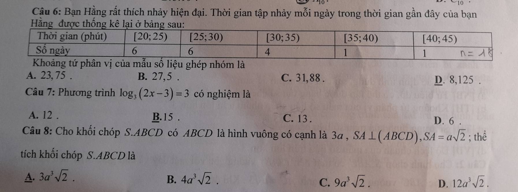 910
Câu 6: Bạn Hằng rất thích nhảy hiện đại. Thời gian tập nhảy mỗi ngày trong thời gian gần đây của bạn
Hằng được
là
A. 23, 75 . B. 27,5 . C. 31,88 .
D. 8,125 .
Câu 7: Phương trình log _3(2x-3)=3 có nghiệm là
A. 12 . B. 15 . C. 13 .
D. 6 .
Câu 8: Cho khối chóp S.ABCD có ABCD là hình vuông có cạnh là 3a , SA⊥ (ABCD),SA=asqrt(2); thể
tích khối chóp S.ABCD là
A. 3a^3sqrt(2). 4a^3sqrt(2).
B.
C. 9a^3sqrt(2). D. 12a^3sqrt(2).