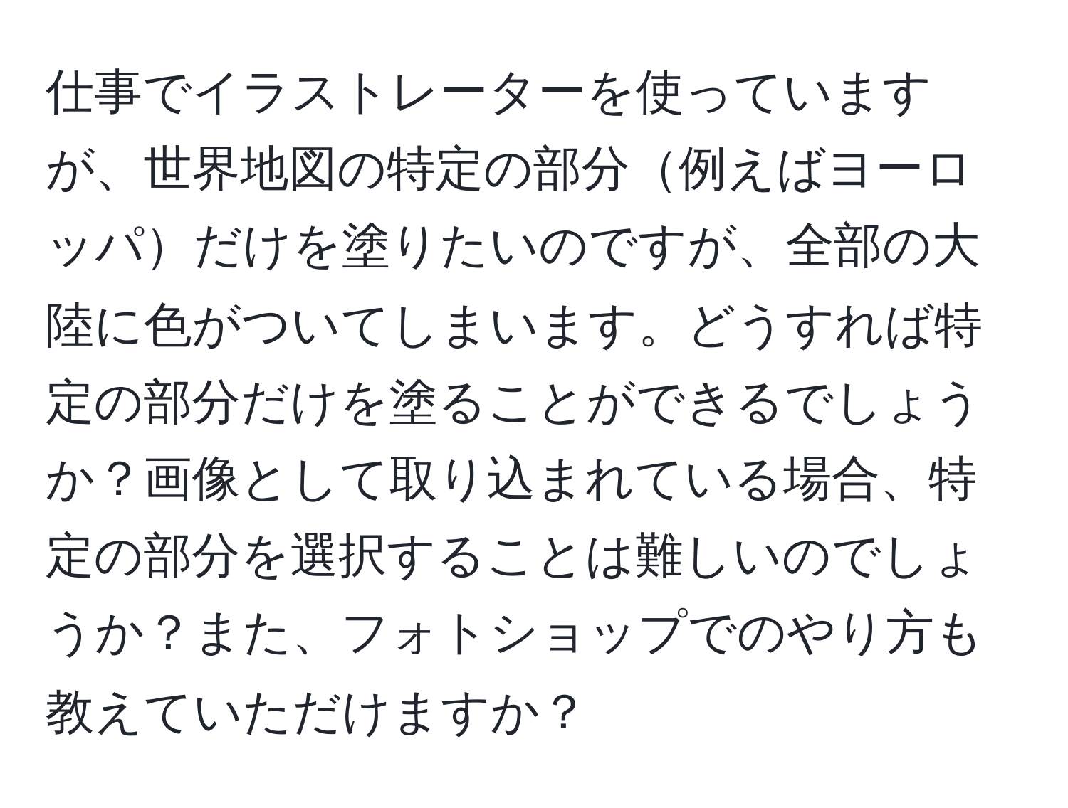 仕事でイラストレーターを使っていますが、世界地図の特定の部分例えばヨーロッパだけを塗りたいのですが、全部の大陸に色がついてしまいます。どうすれば特定の部分だけを塗ることができるでしょうか？画像として取り込まれている場合、特定の部分を選択することは難しいのでしょうか？また、フォトショップでのやり方も教えていただけますか？