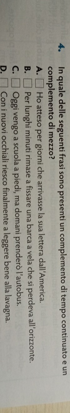 In quale delle seguenti frasi sono presenti un complemento di tempo continuato e un
complemento di mezzo?
A. □ Ho atteso per giorni che arrivasse la sua lettera dall'America.
B. □ Per lunghi minuti rimase a fissare una barca a vela che si perdeva all’orizzonte.
C. □ Oggi vengo a scuola a piedi, ma domani prenderò l’autobus.
D. □ Con i nuovi occhiali riesco finalmente a leggere bene alla lavagna.