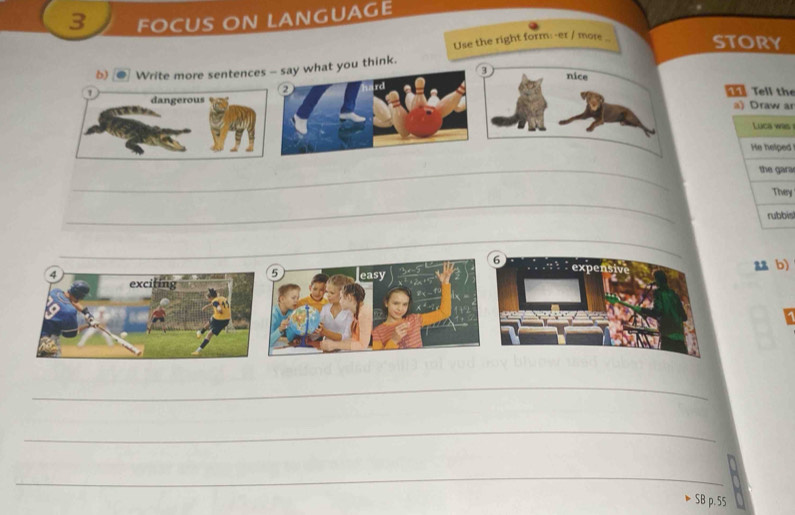 FOCUS ON LANGUAGE 
Use the right form:-er / more . story 
b) Write more sentences - say what you think. 
3 nice 
a Tell the 
1 dangerous a) Draw an 
s 
d 
_ 
ra 
_ 
ry 
is 
_ 
aa b) 
_ 
_ 
_ 
· SB p. 55