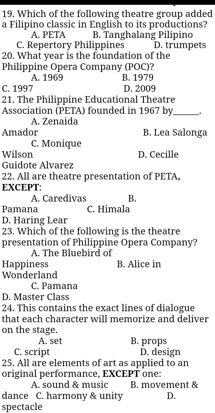 Which of the following theatre group added
a Filipino classic in English to its productions?
A. PETA B. Tanghalang Pilipino
C. Repertory Philippines D. trumpets
20. What year is the foundation of the
Philippine Opera Company (POC)?
A. 1969 B. 1979
C. 1997 D. 2009
21. The Philippine Educational Theatre
Association (PETA) founded in 1967 by_ .
A. Zenaida
Amador B. Lea Salonga
C. Monique
Wilson D. Cecille
Guidote Alvarez
22. All are theatre presentation of PETA,
EXCEPT:
A. Caredivas B.
Pamana C. Himala
D. Haring Lear
23. Which of the following is the theatre
presentation of Philippine Opera Company?
A. The Bluebird of
Happiness B. Alice in
Wonderland
C. Pamana
D. Master Class
24. This contains the exact lines of dialogue
that each character will memorize and deliver
on the stage.
A. set B. props
C. script D. design
25. All are elements of art as applied to an
original performance, EXCEPT one:
A. sound & music B. movement &
dance C. harmony & unity D.
spectacle