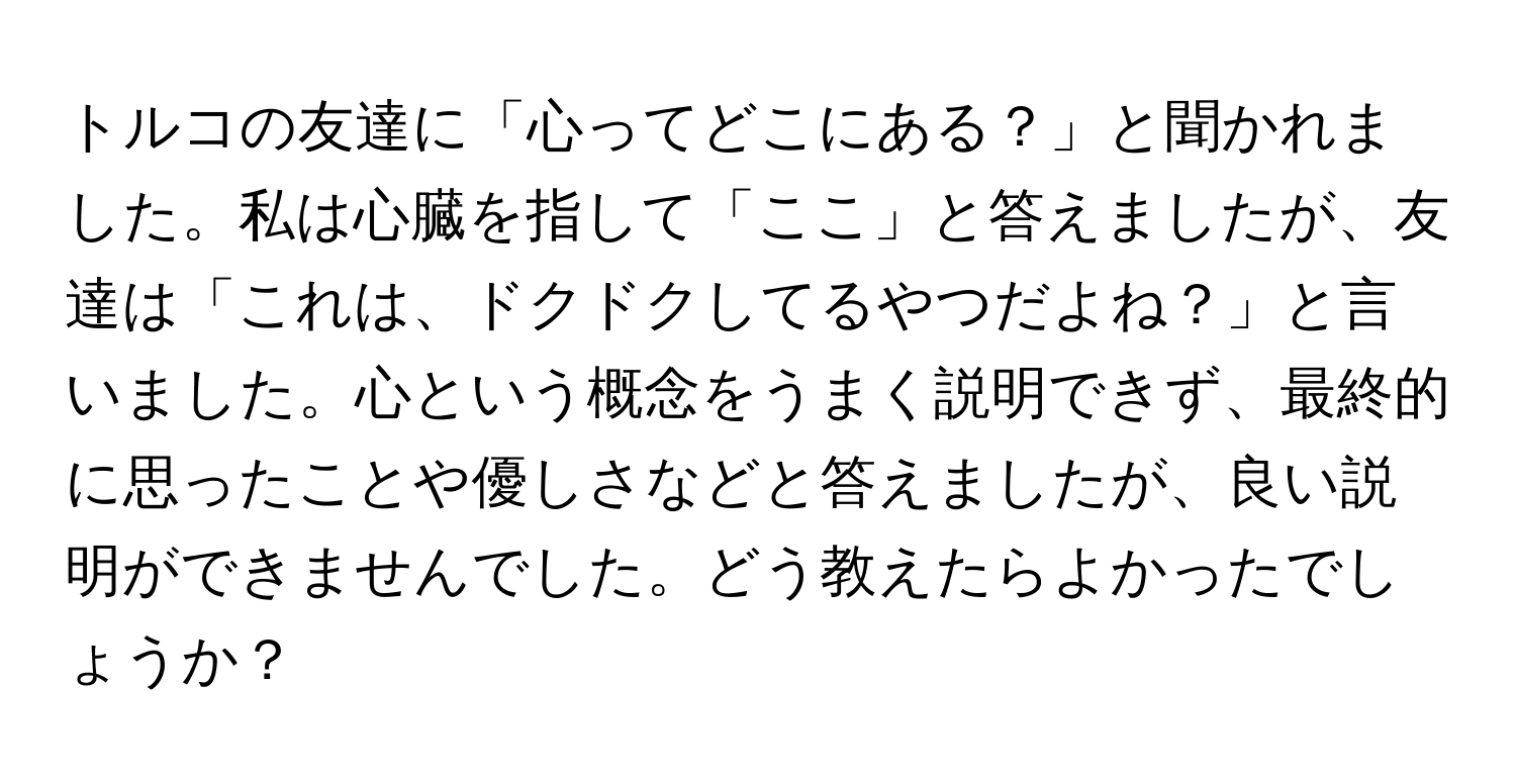 トルコの友達に「心ってどこにある？」と聞かれました。私は心臓を指して「ここ」と答えましたが、友達は「これは、ドクドクしてるやつだよね？」と言いました。心という概念をうまく説明できず、最終的に思ったことや優しさなどと答えましたが、良い説明ができませんでした。どう教えたらよかったでしょうか？