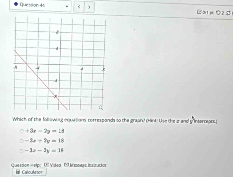 < > □0/1 pt つ2 β
Which of the following equations corresponds to the graph? (Hint: Use the æ and y intercepts.)
+3x-2y=18
-3x+2y=18
-3x-2y=18
Question Help: ® Video Message instructor
Calculator