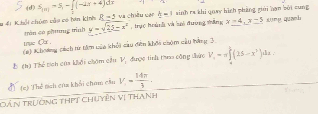 (d) S_(H)=S_1-∈t _2(-2x+4)dx
u 4: Khối chỏm cầu có bán kính R=5 và chiều caoh=1 sinh ra khi quay hình phẳng giới hạn bởi cung
tròn có phương trình y=sqrt(25-x^2) , trục hoành và hai đường thẳng x=4, x=5 xung quanh
trục Ox.
(a) Khoảng cách từ tâm của khối cầu đến khối chỏm cầu bằng 3.
(b) Thể tích của khổi chòm cầu V_1 được tính theo công thức V_1=π ∈tlimits _4^(5(25-x^2))dx
(c) Thể tích của khối chòm cầu V_1= 14π /3 . 
OÁN TRƯỜNG THPT CHUYÊN Vị THANH